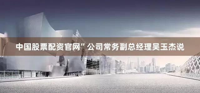 中国股票配资官网”公司常务副总经理吴玉杰说