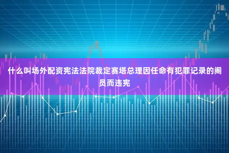 什么叫场外配资宪法法院裁定赛塔总理因任命有犯罪记录的阁员而违宪