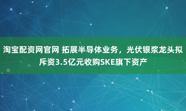 淘宝配资网官网 拓展半导体业务，光伏银浆龙头拟斥资3.5亿元收购SKE旗下资产