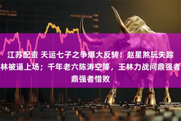 江苏配资 天运七子之争爆大反转！赵星煞玩失踪，王林被逼上场；千年老六陈涛空降，王林力战问鼎强者惜败