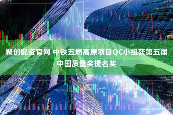 聚创配资官网 中铁五局高原项目QC小组获第五届中国质量奖提名奖