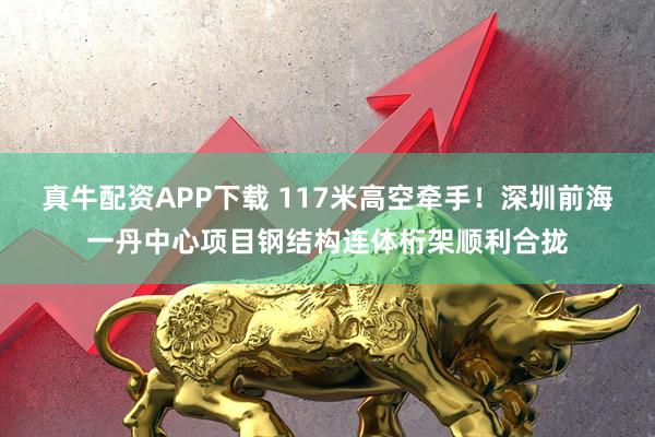 真牛配资APP下载 117米高空牵手！深圳前海一丹中心项目钢结构连体桁架顺利合拢