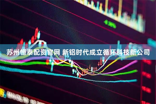 苏州恒泰配资官网 新铝时代成立循环科技新公司