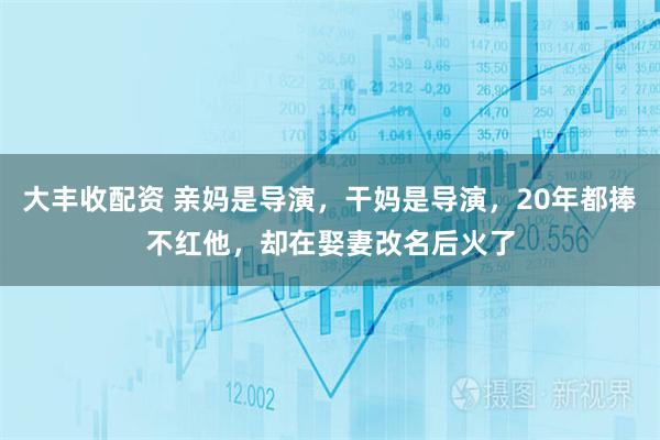 大丰收配资 亲妈是导演,干妈是导演,20年都捧不红他,却在娶妻改名后火了