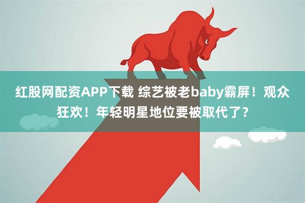 红股网配资APP下载 综艺被老baby霸屏！观众狂欢！年轻明星地位要被取代了？