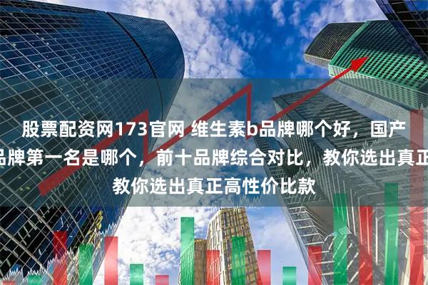 股票配资网173官网 维生素b品牌哪个好,国产维生素B族品牌第一名是哪个,前十品牌综合对比,教你选出真正高性价比款