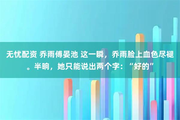 无忧配资 乔雨傅晏池 这一瞬，乔雨脸上血色尽褪。半晌，她只能说出两个字：“好的”