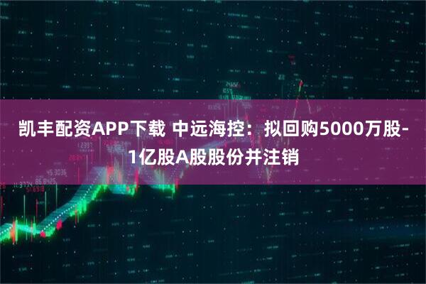 凯丰配资APP下载 中远海控：拟回购5000万股-1亿股A股股份并注销