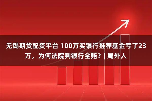 无锡期货配资平台 100万买银行推荐基金亏了23万，为何法院判银行全赔？| 局外人