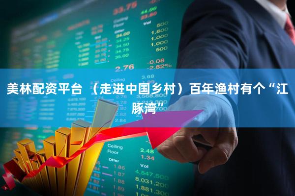 美林配资平台 （走进中国乡村）百年渔村有个“江豚湾”