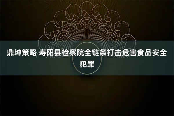 鼎坤策略 寿阳县检察院全链条打击危害食品安全犯罪
