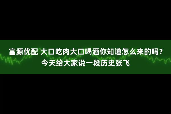 富源优配 大口吃肉大口喝酒你知道怎么来的吗？今天给大家说一段历史张飞