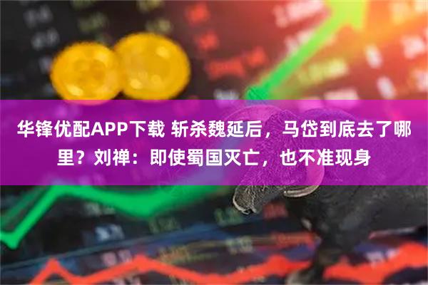 华锋优配APP下载 斩杀魏延后，马岱到底去了哪里？刘禅：即使蜀国灭亡，也不准现身