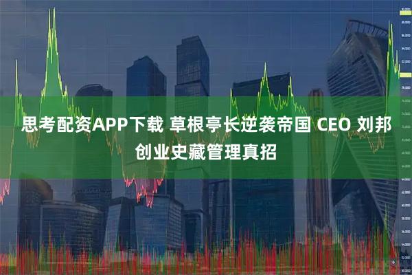 思考配资APP下载 草根亭长逆袭帝国 CEO 刘邦创业史藏管理真招