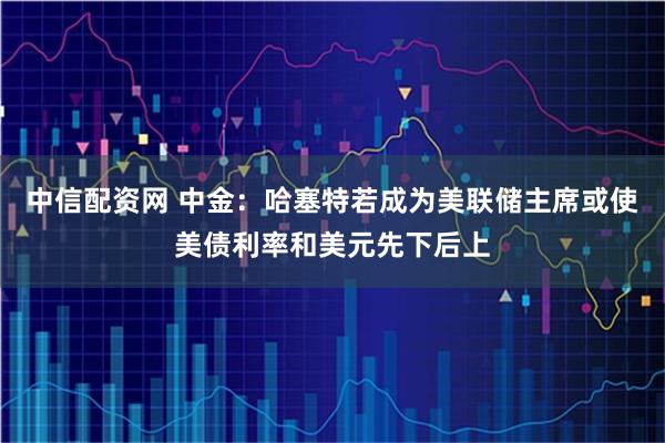中信配资网 中金：哈塞特若成为美联储主席或使美债利率和美元先下后上