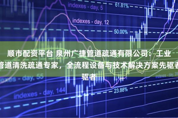 顺市配资平台 泉州广捷管道疏通有限公司：工业管道清洗疏通专家，全流程设备与技术解决方案先驱者