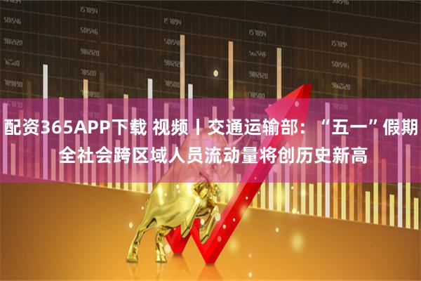 配资365APP下载 视频丨交通运输部：“五一”假期 全社会跨区域人员流动量将创历史新高