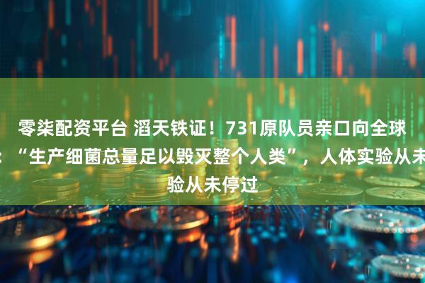 零柒配资平台 滔天铁证！731原队员亲口向全球招供：“生产细菌总量足以毁灭整个人类”，人体实验从未停过