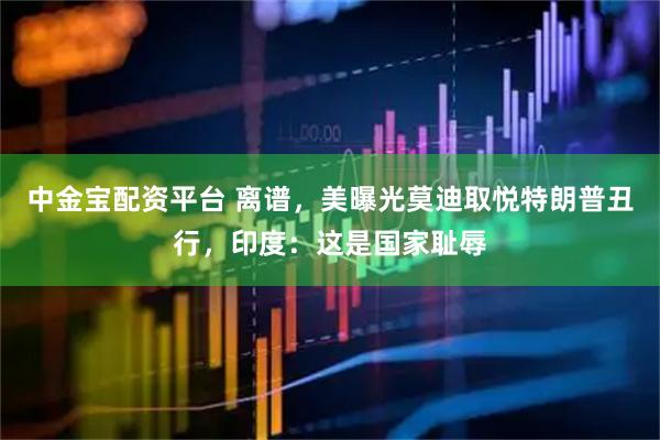 中金宝配资平台 离谱，美曝光莫迪取悦特朗普丑行，印度：这是国家耻辱