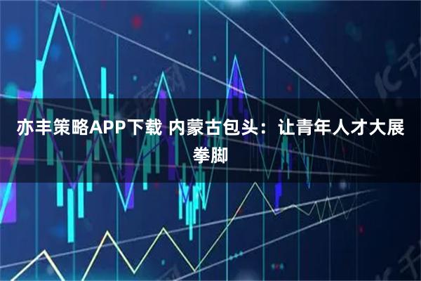 亦丰策略APP下载 内蒙古包头：让青年人才大展拳脚