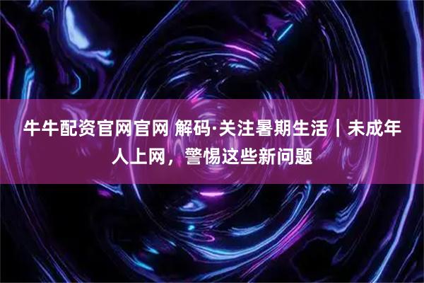牛牛配资官网官网 解码·关注暑期生活｜未成年人上网，警惕这些新问题