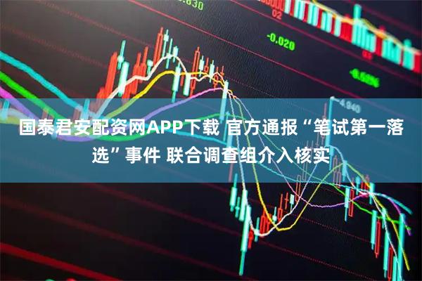 国泰君安配资网APP下载 官方通报“笔试第一落选”事件 联合调查组介入核实