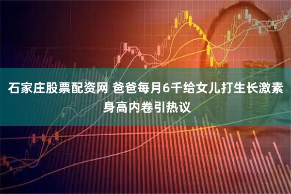 石家庄股票配资网 爸爸每月6千给女儿打生长激素 身高内卷引热议