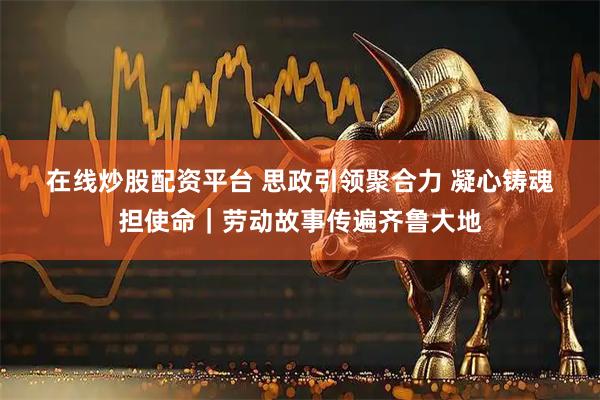 在线炒股配资平台 思政引领聚合力 凝心铸魂担使命｜劳动故事传遍齐鲁大地