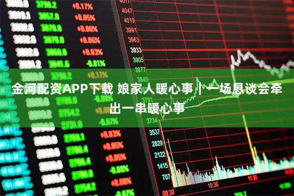 金河配资APP下载 娘家人暖心事｜一场恳谈会牵出一串暖心事