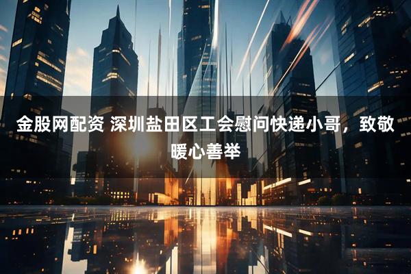 金股网配资 深圳盐田区工会慰问快递小哥，致敬暖心善举