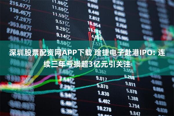 深圳股票配资网APP下载 琻捷电子赴港IPO: 连续三年亏损超3亿元引关注