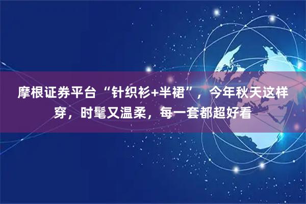摩根证券平台 “针织衫+半裙”，今年秋天这样穿，时髦又温柔，每一套都超好看