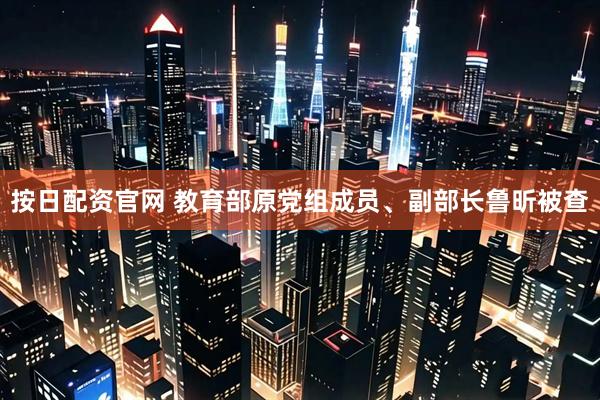 按日配资官网 教育部原党组成员、副部长鲁昕被查